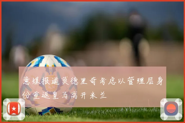 意媒报道莫德里奇考虑以管理层身份重返皇马离开米兰