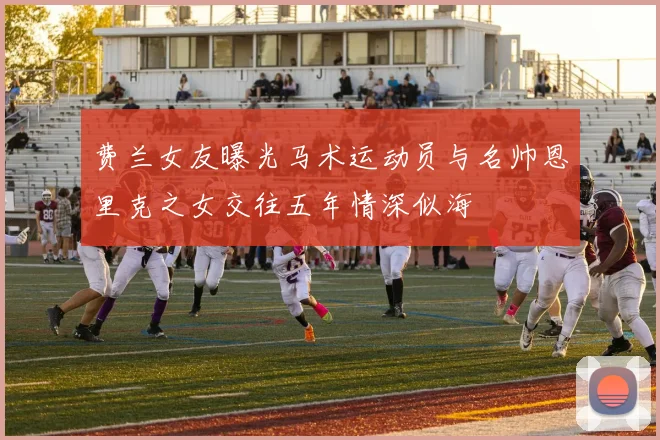 费兰女友曝光马术运动员与名帅恩里克之女交往五年情深似海