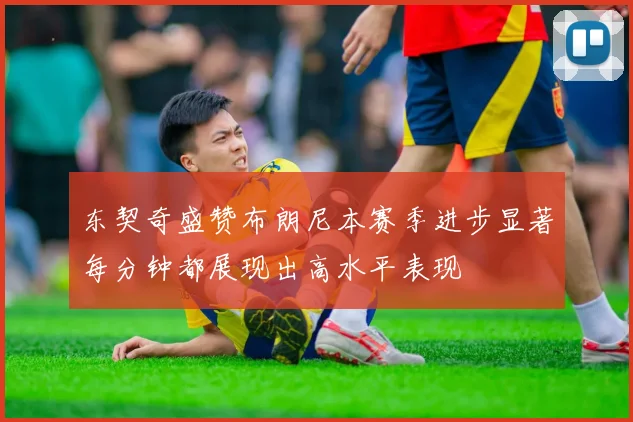 东契奇盛赞布朗尼本赛季进步显著每分钟都展现出高水平表现