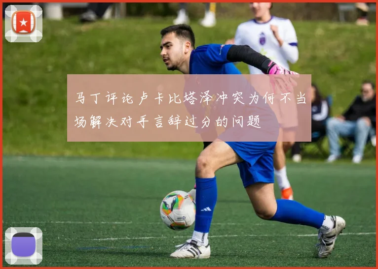 马丁评论卢卡比塔泽冲突为何不当场解决对手言辞过分的问题