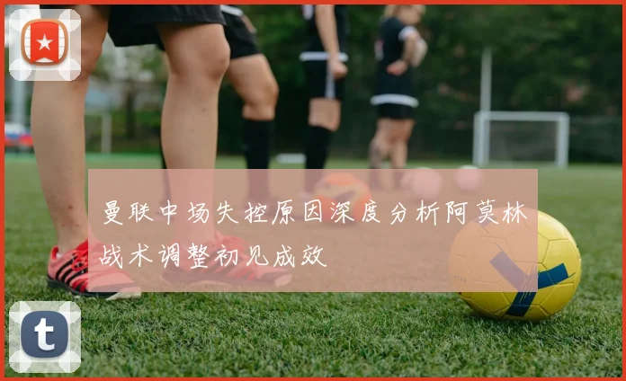 曼联中场失控原因深度分析阿莫林战术调整初见成效