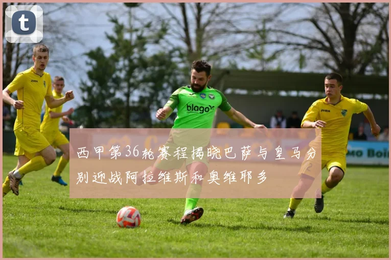 西甲第36轮赛程揭晓巴萨与皇马分别迎战阿拉维斯和奥维耶多