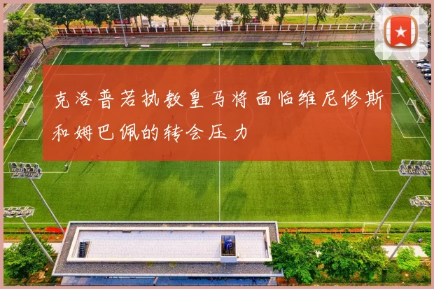 克洛普若执教皇马将面临维尼修斯和姆巴佩的转会压力