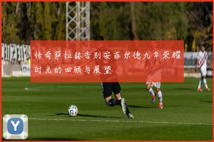 传奇萨拉赫告别安菲尔德九年荣耀时光的回顾与展望