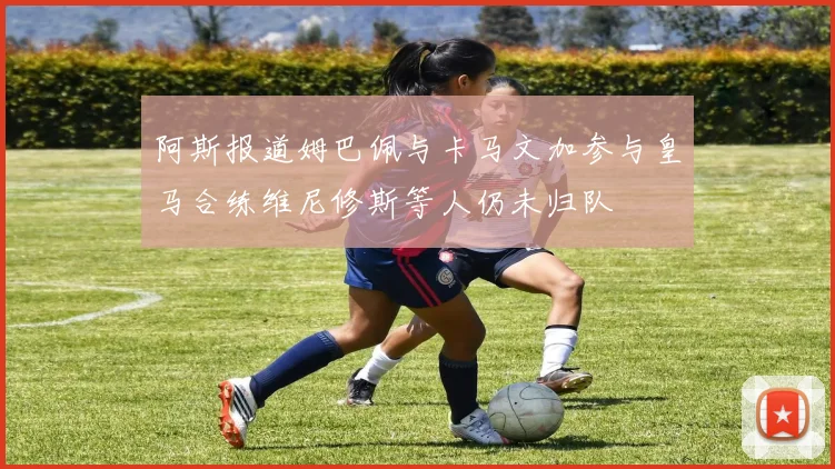 阿斯报道姆巴佩与卡马文加参与皇马合练维尼修斯等人仍未归队